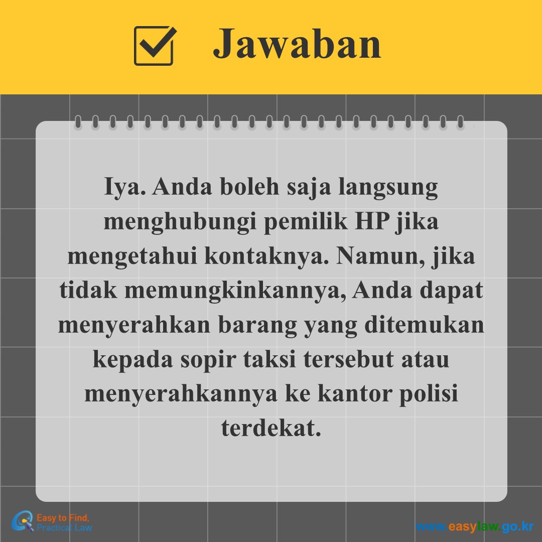 Jawaban
Iya. Anda boleh saja langsung menghubungi pemilik HP jika mengetahui kontaknya. Namun, jika tidak memungkinkannya, Anda dapat menyerahkan barang yang ditemukan kepada sopir taksi tersebut atau menyerahkannya ke kantor polisi terdekat.
