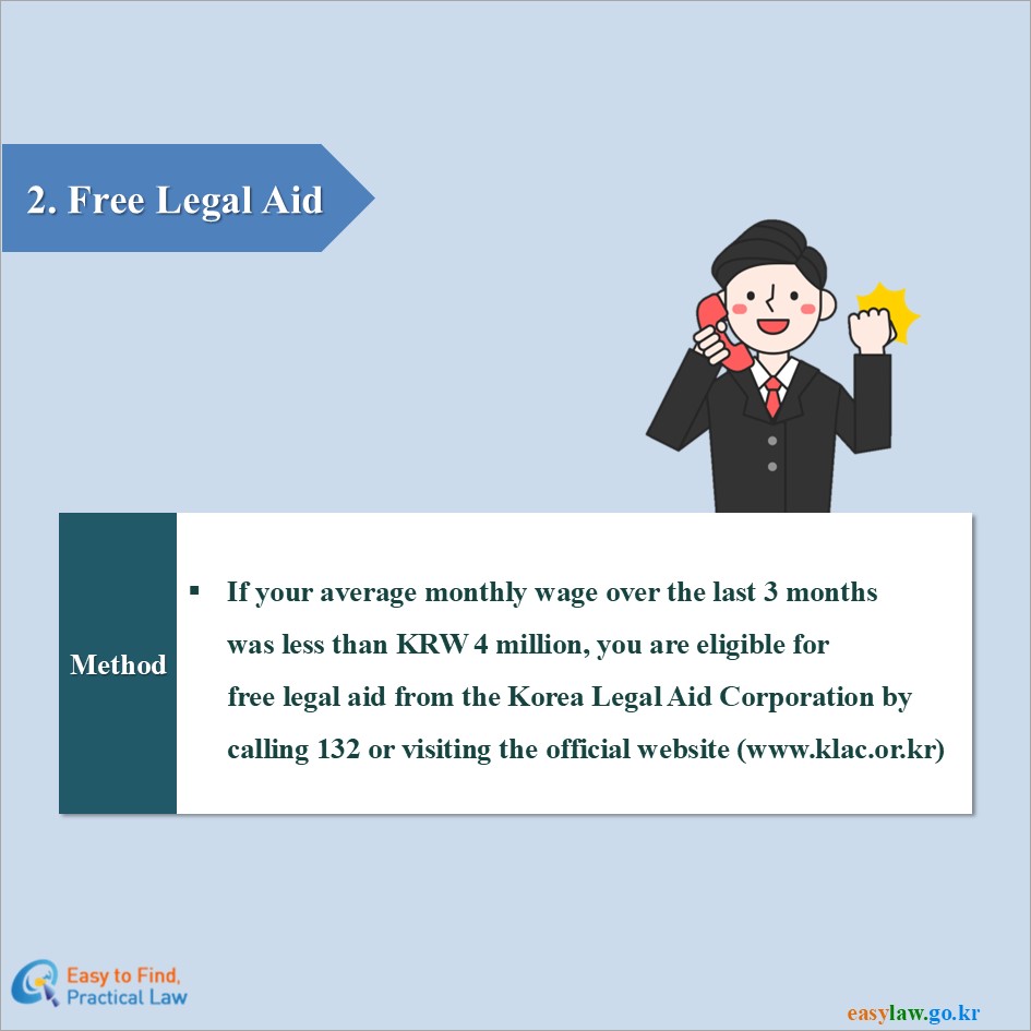 2. Free Legal Aid
Method
If your average monthly wage over the last 3 monthswas less than KRW 4 million, you are eligible forfree legal aid from the Korea Legal Aid Corporation bycalling 132 or visiting the official website (www.klac.or.kr)
