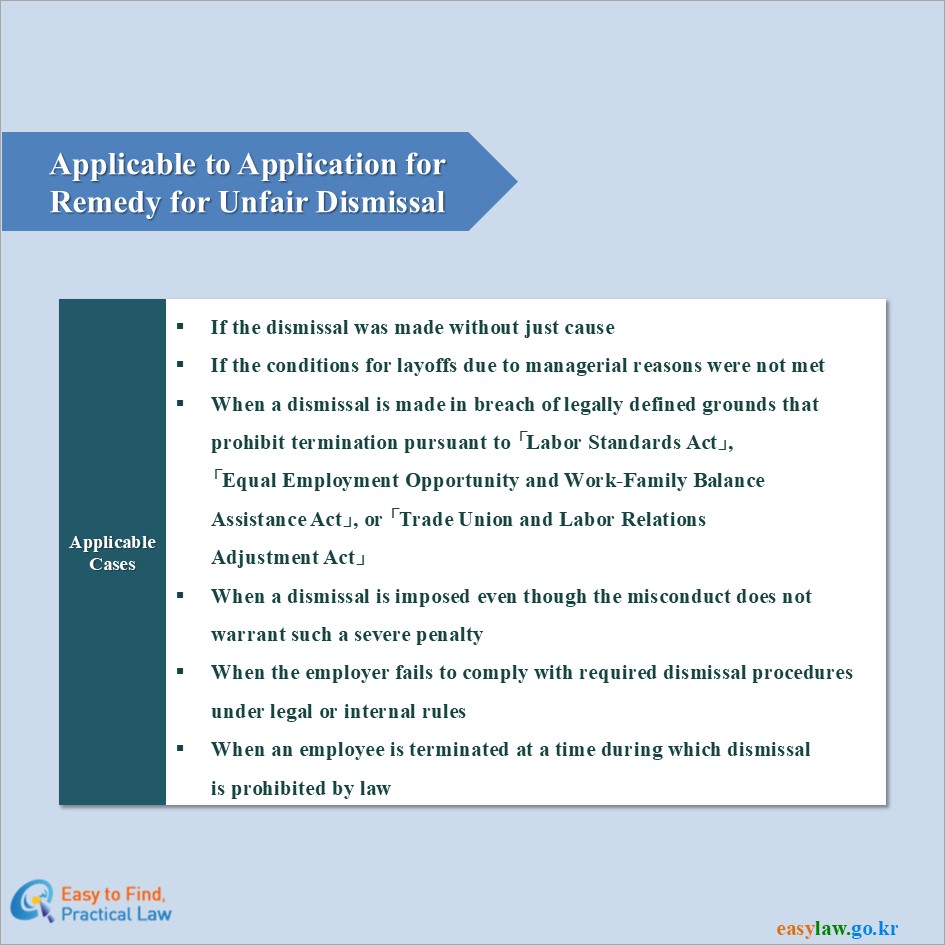 Applicable to Application forRemedy for Unfair Dismissal
Applicable Cases
If the dismissal was made without just cause
If the conditions for layoffs due to managerial reasons were not met
When a dismissal is made in breach of legally defined grounds thatprohibit termination pursuant to 「Labor Standards Act」,「Equal Employment Opportunity and Work-Family BalanceAssistance Act」, or 「Trade Union and Labor RelationsAdjustment Act」
When a dismissal is imposed even though the misconduct does notwarrant such a severe penalty
When the employer fails to comply with required dismissal proceduresunder legal or internal rules
When an employee is terminated at a time during which dismissalis prohibited by law
