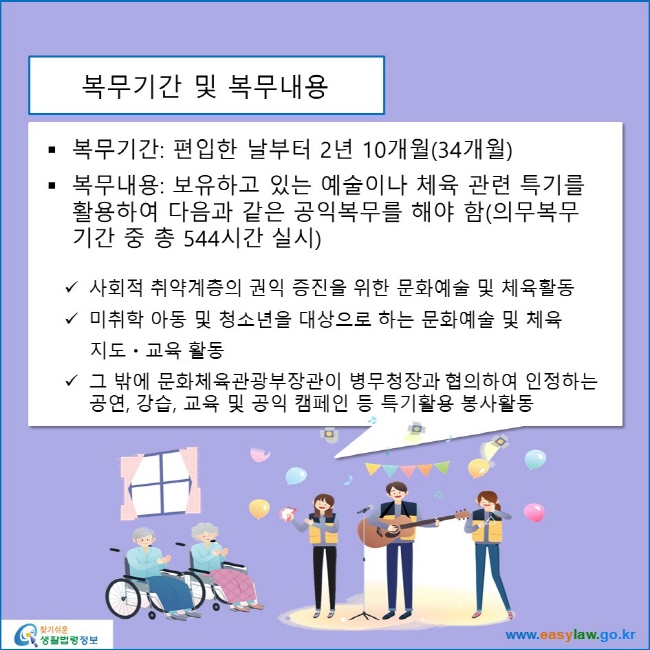 www.easylaw.go.kr 복무기간 및 복무내용 ● 복무기간: 편입한 날부터 2년 10개월(34개월) ● 복무내용: 보유하고 있는 예술이나 체육 관련 특기를 활용하여 다음과 같은 공익복무를 해야 함(의무복무기간 중 총 544시간 실시) √ 사회적 취약계층의 권익 증진을 위한 문화예술 및 체육활동 √ 미취학 아동 및 청소년을 대상으로 하는 문화예술 및 체육 지도교육 활동 √ 그 밖에 문화체육관광부장관이 병무청장과 협의하여 인정하는 공연, 강습, 교육 및 공익 캠페인 등 특기활용 봉사활동