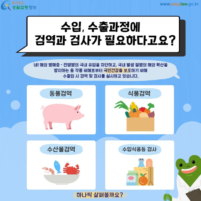 수입, 수출과정에 검역과 검사가 필요하다고요? 네! 해외 병해충ㆍ전염병의 국내 유입을 차단하고, 국내 발생 질병의 해외 확산을  방지하는 등 각종 위해로부터 국민건강을 보호하기 위해  수출입 시 검역 및 검사를 실시하고 있습니다. 동물검역, 식물검역, 수산물검역, 수잆식품등 검사 하나씩 알아볼까요?