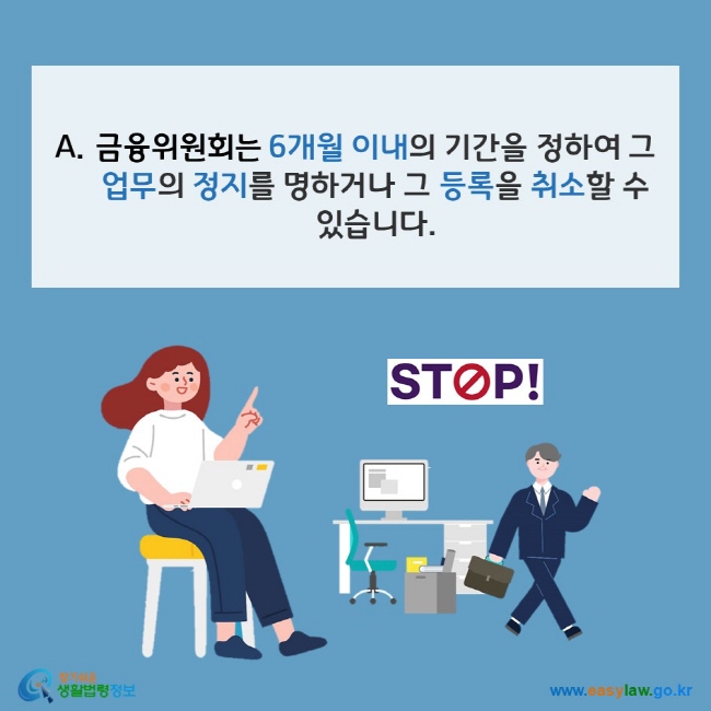 www.easylaw.go.kr A. 금융위원회는 6개월 이내의 기간을 정하여 그 업무의 정지를 명하거나 그 등록을 취소할 수 있습니다.