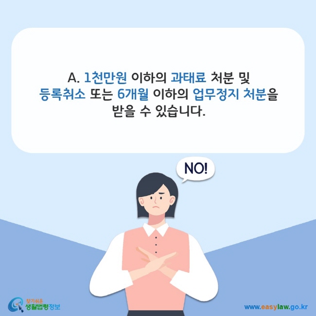 www.easylaw.go.kr A. 1천만원 이하의 과태료 처분 및 등록취소 또는 6개월 이하의 업무정지 처분을 받을 수 있습니다.