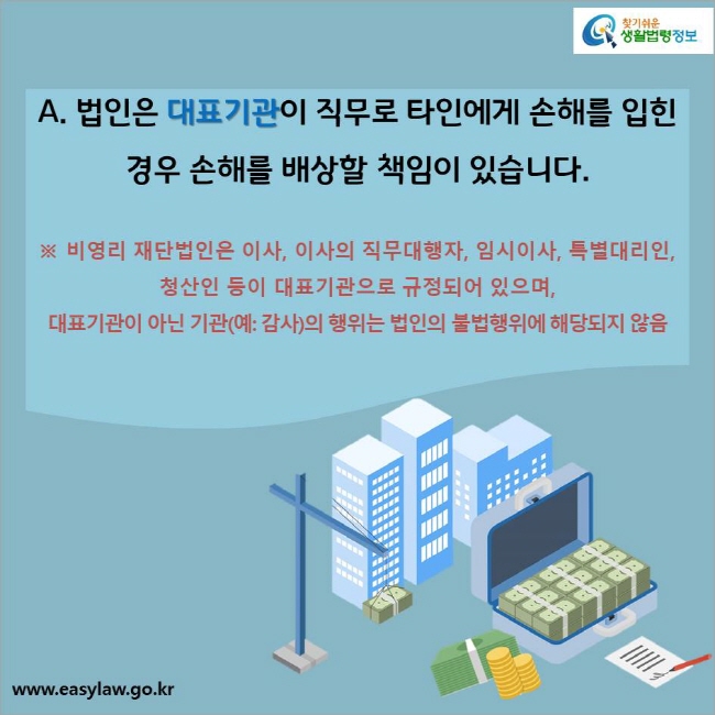 A. 법인은 대표기관이 직무로 타인에게 손해를 입힌 경우 손해를 배상할 책임이 있습니다. ※  비영리 재단법인은 이사, 이사의 직무대행자, 임시이사, 특별대리인, 청산인 등이 대표기관으로 규정되어 있으며, 대표기관이 아닌 기관(예: 감사)의 행위는 법인의 불법행위에 해당되지 않음
