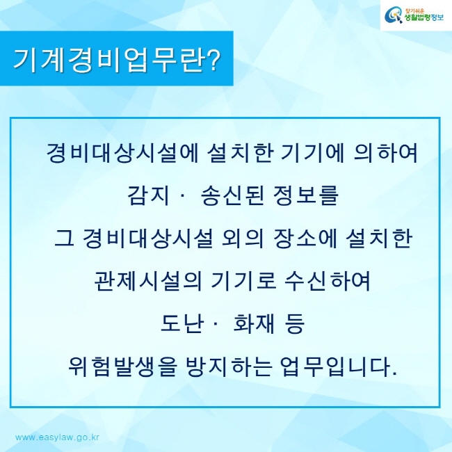 찾기쉬운생활법령정보 로고
www.easylaw.go.kr
기계경비업무란?
경비대상시설에 설치한 기기에 의하여 
감지· 송신된 정보를 
그 경비대상시설 외의 장소에 설치한 
관제시설의 기기로 수신하여 
도난· 화재 등 
위험발생을 방지하는 업무입니다.
