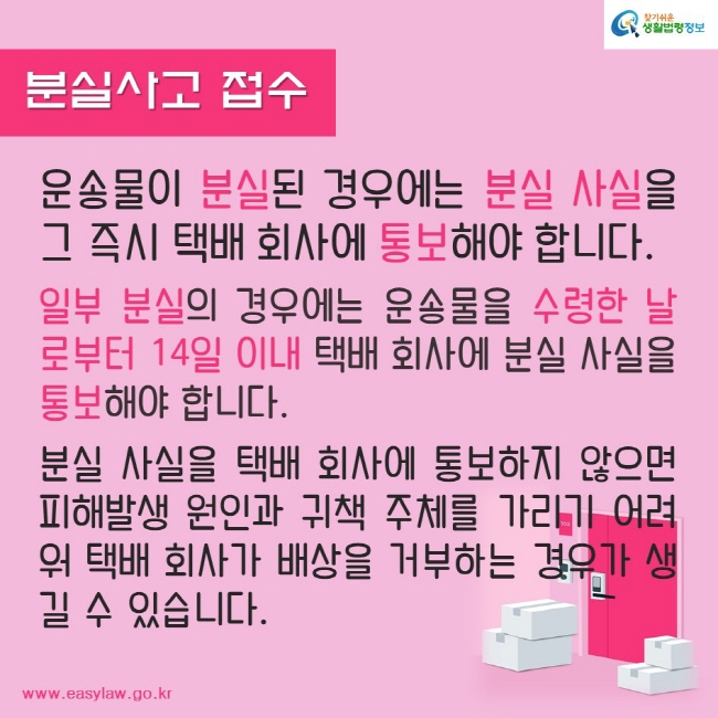 분실사고 접수
운송물이 분실된 경우에는 분실 사실을 그 즉시 택배 회사에 통보해야 합니다.

일부 분실의 경우에는 운송물을 수령한 날로부터 14일 이내 택배 회사에 분실 사실을 통보해야 합니다.

분실 사실을 택배 회사에 통보하지 않으면 피해발생 원인과 귀책 주체를 가리기 어려워 택배 회사가 배상을 거부하는 경우가 생길 수 있습니다.
찾기쉬운생활법령정보
www.easylaw.go.kr