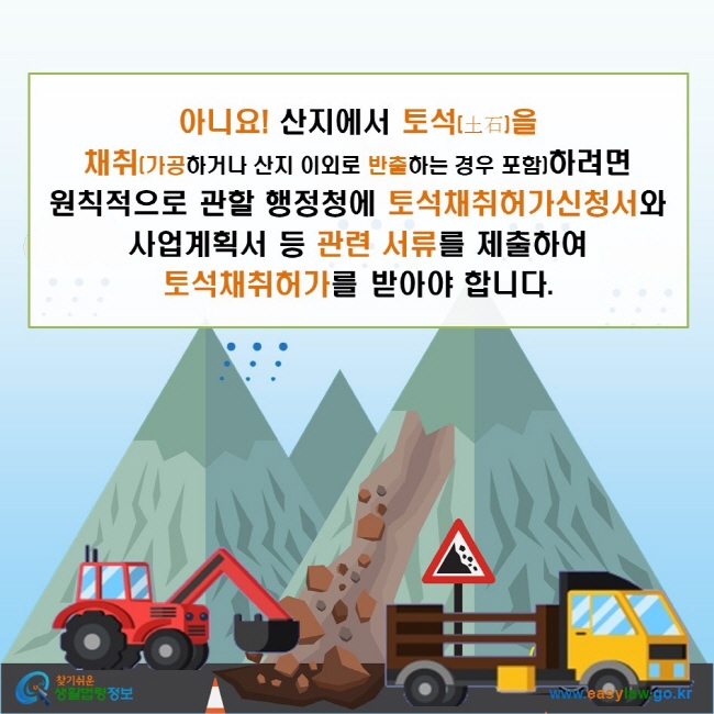 아니요! 산지에서 토석을 채취(가공하거나 산지 이외로 반출하는 경우 포함)하려면 원칙적으로 관할 행정청에 토석채취허가신청서와 사업계획서 등 관련 서류를 제출하여 토석채취허가를 받아야 합니다.