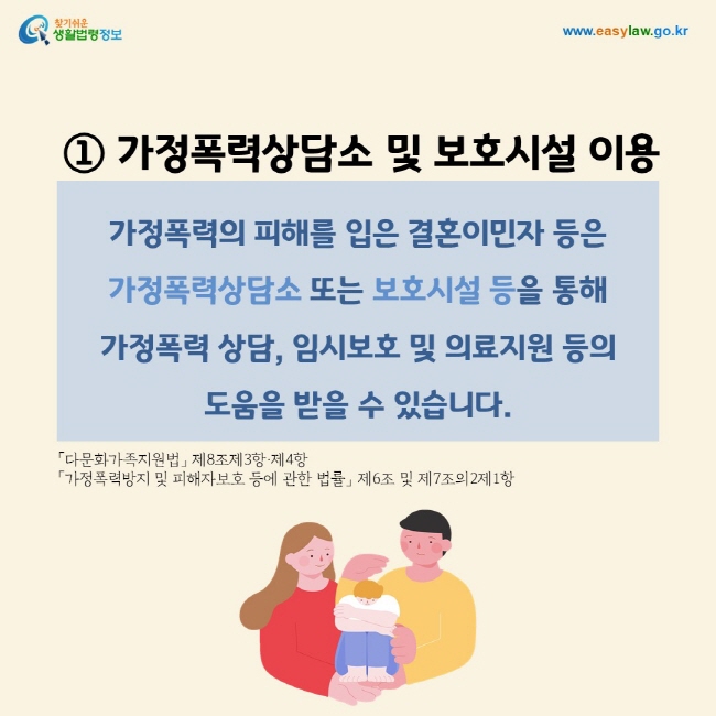 ① 가정폭력상담소 및 보호시설 이용 : 가정폭력의 피해를 입은 결혼이민자 등은 가정폭력상담소 또는 보호시설 등을 통해 가정폭력 상담, 임시보호 및 의료지원 등의 도움을 받을 수 있습니다.「다문화가족지원법」 제8조제3항·제4항 「가정폭력방지 및 피해자보호 등에 관한 법률」 제6조 및 제7조의2제1항