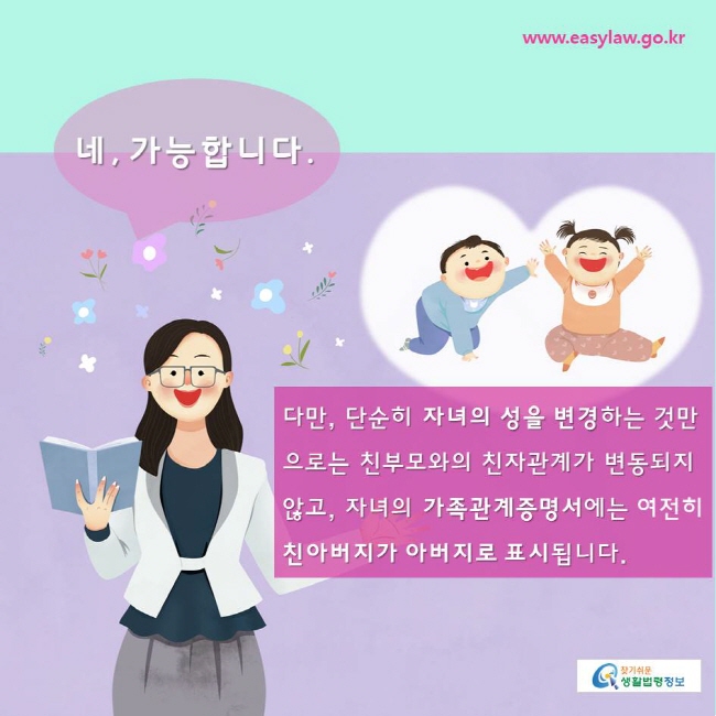 찾기쉬운생활법령정보 www.easylaw.go.kr 
네, 가능합니다. 다만, 단순히 자녀의 성을 변경하는 것만으로는 친부모와의 친자관계가 변동되지 않고, 자녀의 가족관계증명서에는 여전히 친아버지가 아버지로 표시됩니다. 