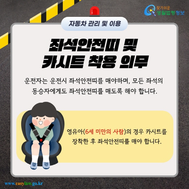 좌석안전띠 및 카시트 착용 의무 운전자는 운전시 좌석안전띠를 매야하며, 모든 좌석의 동승자에게도 좌석안전띠를 매도록 해야 합니다. 영유아(6세 미만의 사람)의 경우 카시트를 장착한 후 좌석안전띠를 매야 합니다.