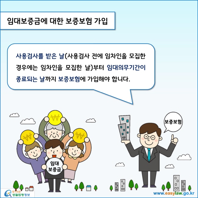 www.easylaw.go.kr 임대보증금에 대한 보증보험 가입 사용검사를 받은 날(사용검사 전에 임차인을 모집한 경우에는 임차인을 모집한 날)부터 임대의무기간이 종료되는 날까지 보증보험에 가입해야 합니다. 