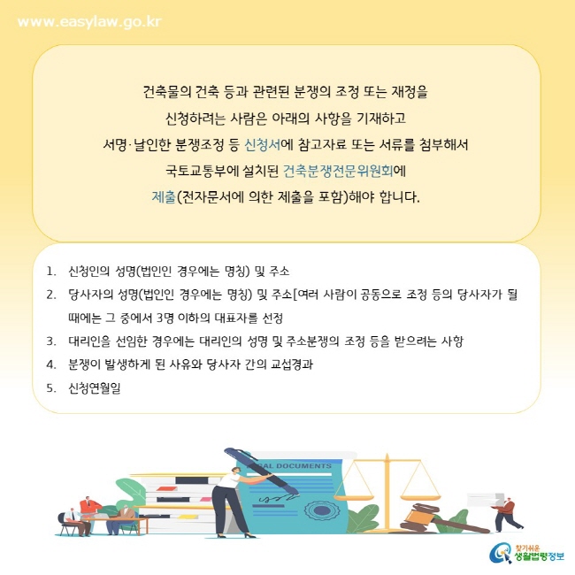 건축물의 건축 등과 관련된 분쟁의 조정 또는 재정을  신청하려는 사람은 아래의 사항을 기재하고 서명·날인한 분쟁조정 등 신청서에 참고자료 또는 서류를 첨부해서  국토교통부에 설치된 건축분쟁전문위원회에  제출(전자문서에 의한 제출을 포함)해야 합니다.