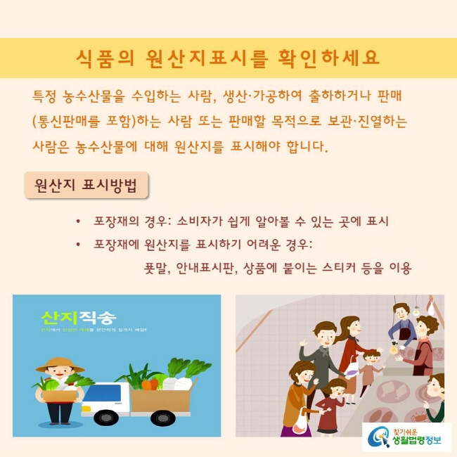 특정 농수산물을 수입하는 사람, 생산·가공하여 출하하거나 판매(통신판매를 포함)하는 사람 또는 판매할 목적으로 보관·진열하는 사람은 농수산물에 대해 원산지를 표시해야 합니다.

원산지 표시방법
포장재의 경우: 소비자가 쉽게 알아볼 수 있는 곳에 표시
포장재에 원산지를 표시하기 어려운 경우: 푯말, 안내표시판, 상품에 붙이는 스티커 등을 이용 
