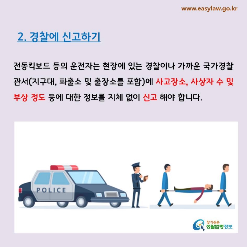 2. 경찰에 신고하기전동킥보드 등의 운전자는 현장에 있는 경찰이나 가까운 국가경찰관서(지구대, 파출소 및 출장소를 포함)에 사고장소, 사상자 수 및 부상 정도 등에 대한 정보를 지체 없이 신고 해야 합니다.