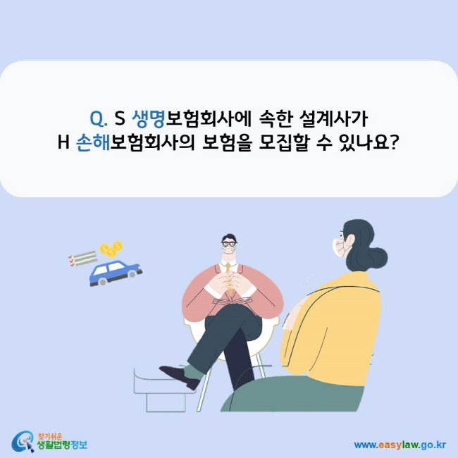 www.easylaw.go.kr Q. S 생명보험회사에 속한 설계사가 H 손해보험회사의 보험을 모집할 수 있나요?