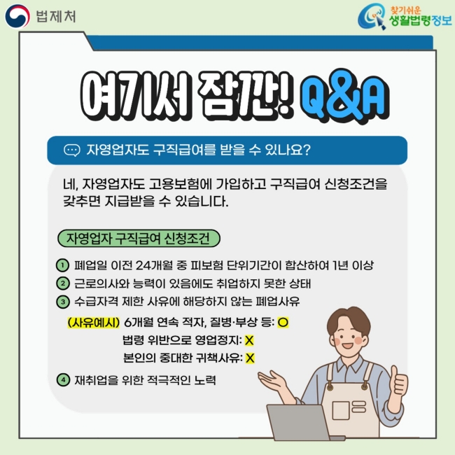 여기서 잠깐!&nbsp;Q&A 자영업자도 구직급여를 받을 수 있나요? 네, 자영업자도 고용보험에 가입하고 구직급여 신청조건을 갖추면 지급받을 수 있습니다. 자영업자 구직급여 신청조건 1. 폐업일 이전 24개월 중 피보험 단위기간이 합산하여 1년 이상 2. 근로의사와 능력이 있음에도 취업하지 못한 상태  3. 수급자격 제한 사유에 해당하지 않는 폐업사유(사유예시) 6개월 연속 적자,&nbsp;질병·부상 등: O 법령 위반으로 영업정지: X 본인의 중대한 귀책사유: X 4. 재취업을 위한 적극적인 노력