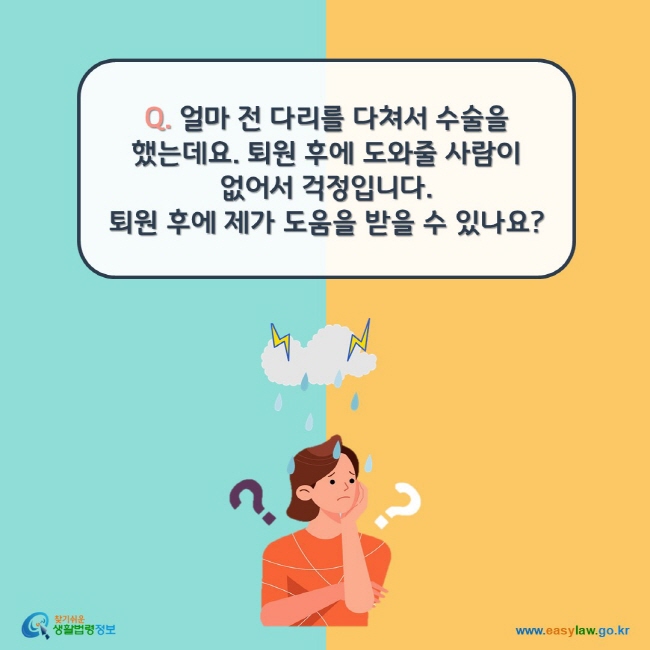 www.easylaw.go.kr Q. 얼마 전 다리를 다쳐서 수술을 했는데요. 퇴원 후에 도와줄 사람이 없어서 걱정입니다.  퇴원 후에 제가 도움을 받을 수 있나요?