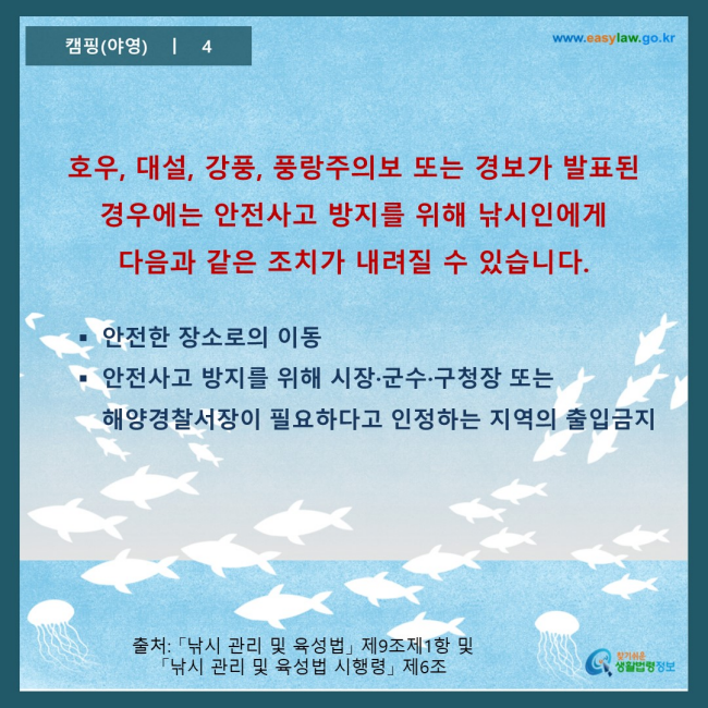 www.easylaw.go.kr 호우, 대설, 강풍, 풍랑주의보 또는 경보가 발표된 경우에는 안전사고 방지를 위해 낚시인에게 다음과 같은 조치가 내려질 수 있습니다. 안전한 장소로의 이동 안전사고 방지를 위해 시장·군수·구청장 또는 해양경찰서장이 필요하다고 인정하는 지역의 출입금지 출처: 「낚시 관리 및 육성법」 제9조제1항 및 「낚시 관리 및 육성법 시행령」 제6조 