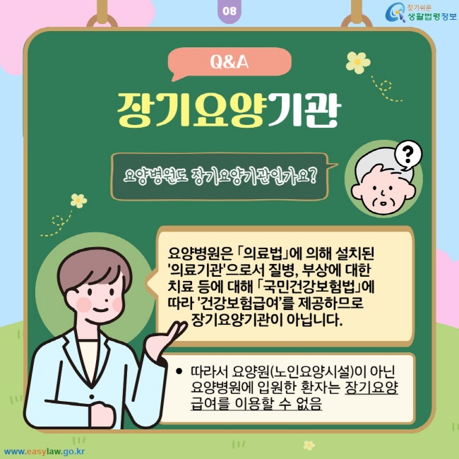 장기요양기관 Q&A: 요양병원도 장기요양기관인가요? 요양병원은 의료법에 의해 설치된 '의료기관'으로서 질병, 부상에 대한 치료 등에 대해 국민건강보험법에 따라 '건강보험급여’를 제공하므로 장기요양기관이 아닙니다. 따라서 요양원(노인요양시설)이 아닌 요양병원에 입원한 환자는 장기요양급여를 이용할 수 없음