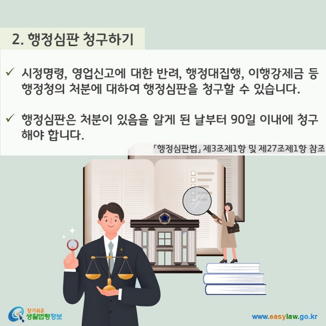 2. 행정심판 청구하기 - 시정명령, 영업신고에 대한 반려, 행정대집행, 이행강제금 등 행정청의 처분에 대하여 행정심판을 청구할 수 있습니다. - 행정심판은 처분이 있음을 알게 된 날부터 90일 이내에 청구해야 합니다. 「행정심판법」 제3조제1항 및 제27조제1항 참조 찾기쉬운 생활법령정보(www.easylaw.go.kr)