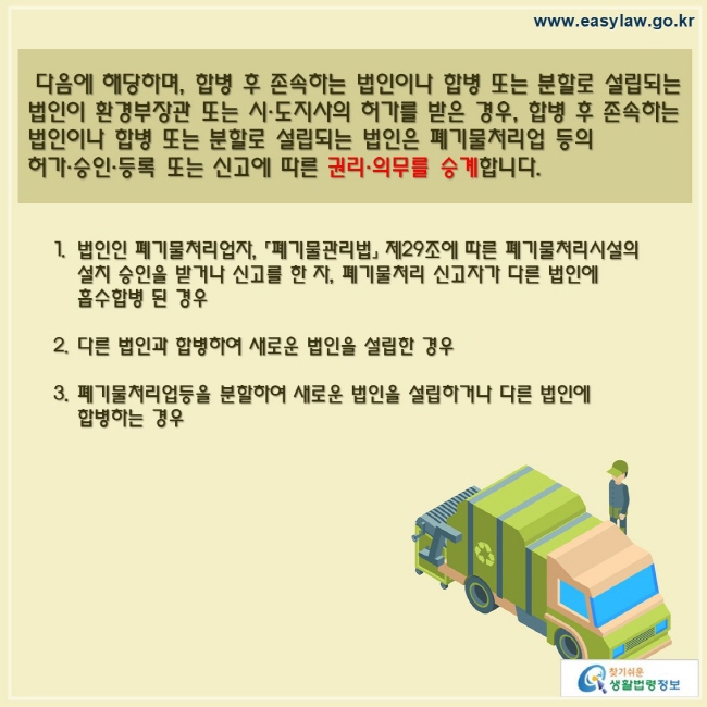  다음에 해당하며, 합병 후 존속하는 법인이나 합병 또는 분할로 설립되는 법인이 환경부장관 또는 시·도지사의 허가를 받은 경우, 합병 후 존속하는 법인이나 합병 또는 분할로 설립되는 법인은 폐기물처리업 등의 허가·승인·등록 또는 신고에 따른 권리·의무를 승계합니다.법인인 폐기물처리업자, 「폐기물관리법」 제29조에 따른 폐기물처리시설의 설치 승인을 받거나 신고를 한 자, 폐기물처리 신고자가 다른 법인에 흡수합병 된 경우다른 법인과 합병하여 새로운 법인을 설립한 경우폐기물처리업등을 분할하여 새로운 법인을 설립하거나 다른 법인에 합병하는 경우