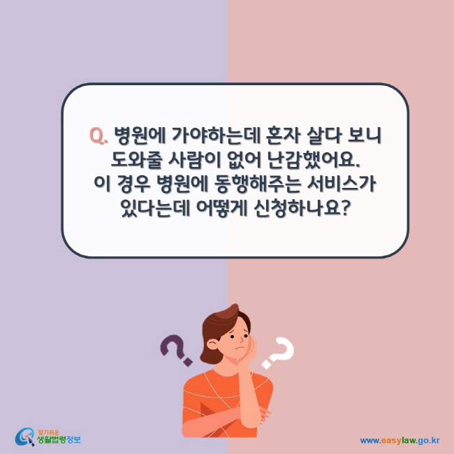 www.easylaw.go.kr Q. 병원에 가야하는데 혼자 살다 보니 도와줄 사람이 없어 난감했어요.  이 경우 병원에 동행해주는 서비스가 있다는데 어떻게 신청하나요?