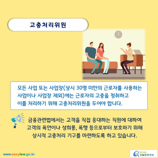 고충처리위원

모든 사업 또는 사업장(상시 30명 미만의 근로자를 사용하는 사업이나 사업장 제외)에는 근로자의 고충을 청취하고 이를 처리하기 위해 고충처리위원을 두어야 합니다.

금융관련법에서는 고객을 직접 응대하는 직원에 대하여 고객의 폭언이나 성희롱, 폭행 등으로부터 보호하기 위해 상시적 고충처리 기구를 마련하도록 하고 있습니다.