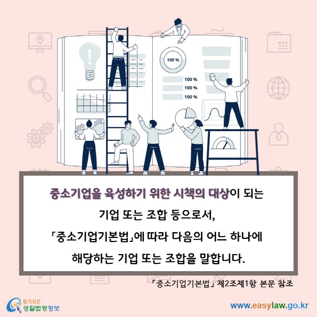 중소기업을 육성하기 위한 시책의 대상이 되는 기업 또는 조합 등으로서, 「중소기업기본법」에 따라 다음의 어느 하나에 해당하는 기업 또는 조합을 말합니다. 「중소기업기본법」 제2조제1항 본문 참조