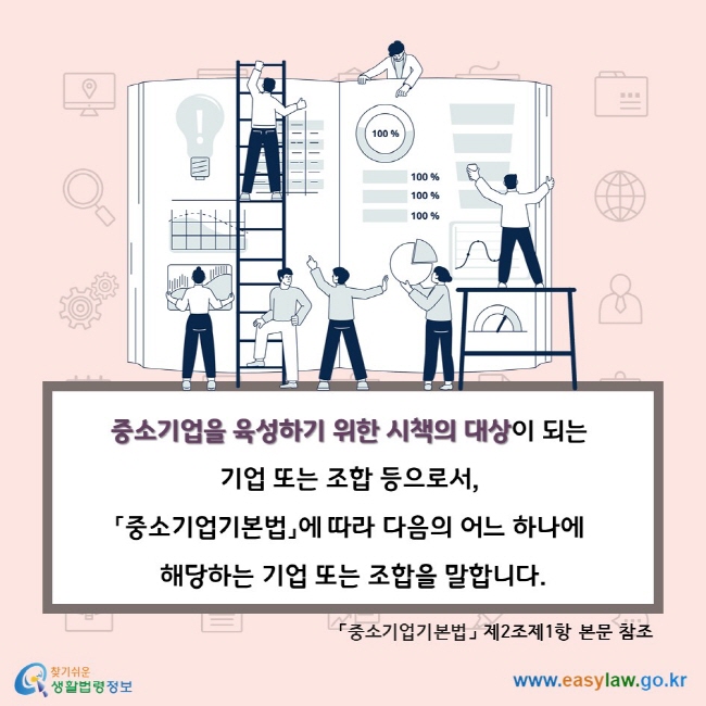 중소기업을 육성하기 위한 시책의 대상이 되는 기업 또는 조합 등으로서, 「중소기업기본법」에 따라 다음의 어느 하나에 해당하는 기업 또는 조합을 말합니다. 「중소기업기본법」 제2조제1항 본문 참조