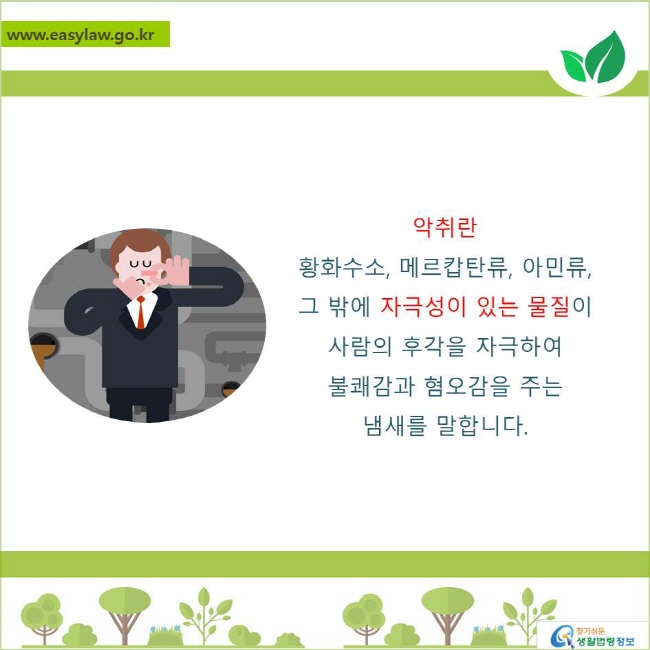 악취란 황화수소, 메르캅탄류, 아민류 그 밖에 자극성이 있는 물질이 사람의 후각을 자극하여 불쾌감과 혐오감을 주는 냄새를 말합니다. 
찾기쉬운 생활법령정보 로고
www.easylaw.go.kr
