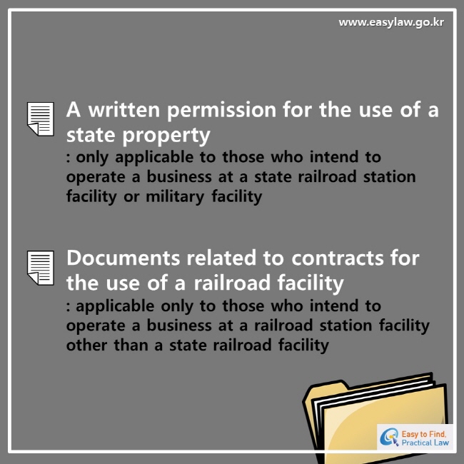 www.easylaw.go.kr esay to find, practical lawA written permission for the use of a state property: only applicable to those who intend to operate a business at a state railroad station facility or military facilityDocuments related to contracts for the use of a railroad facility: applicable only to those who intend to operate a business at a railroad station facility other than a state railroad facility