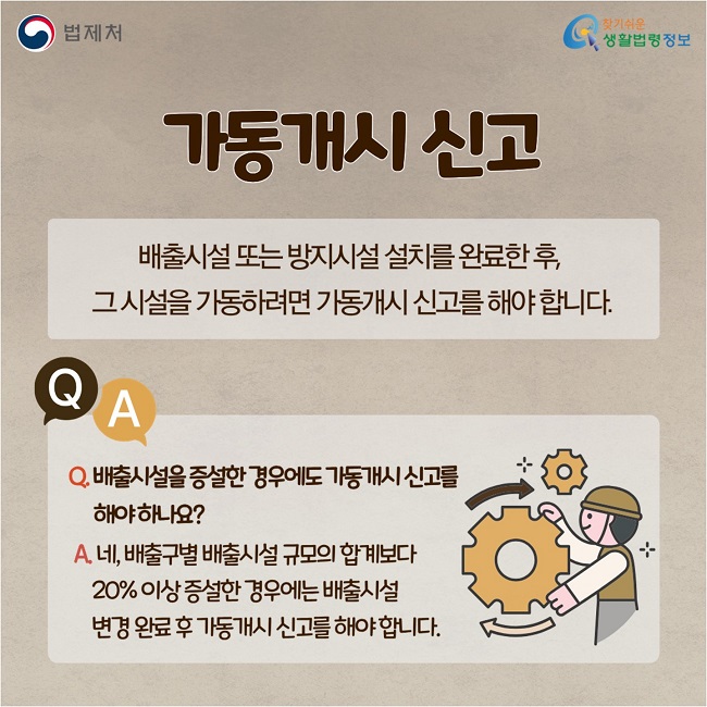 가동개시 신고: 배출시설 또는 방지시설 설치를 완료한 후,&nbsp; 그 시설을 가동하려면&nbsp;가동개시 신고를 해야 합니다.  Q. 배출시설을 증설한 경우에도 가동개시 신고를 해야 하나요? A. A. 네, 배출구별 배출시설 규모의 합계보다&nbsp;20% 이상 증설한 경우에는 배출시설&nbsp;변경 완료 후 가동개시 신고를 해야 합니다.