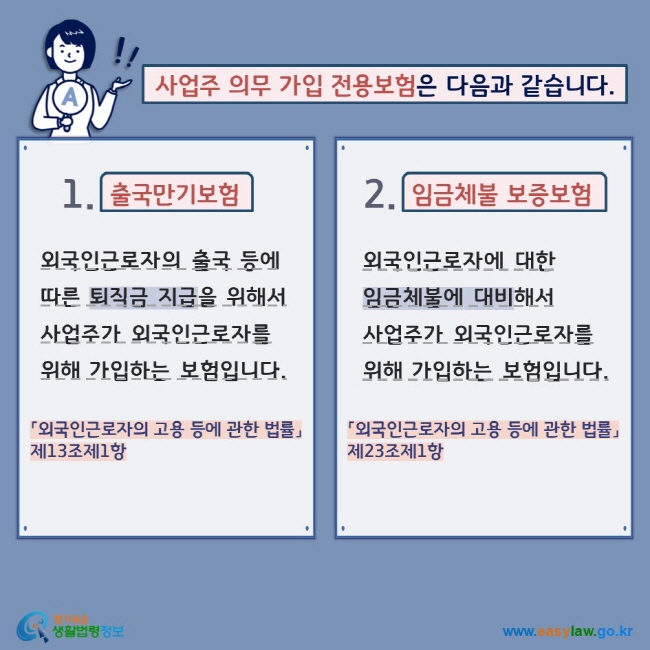 사업주 의무 가입 전용보험은 다음과 같습니다. 1. 출국만기보험 외국인근로자의 출국 등에 따른 퇴직금 지급을 위해서 사업주가 외국인근로자를 위해 가입하는 보험입니다. 「외국인근로자의 고용 등에 관한 법률」제13조제1항 2. 임금체불 보증보험 외국인근로자에 대한 임금체불에 대비해서 사업주가 외국인근로자를 위해 가입하는 보험입니다. 「외국인근로자의 고용 등에 관한 법률」제23조제1항 