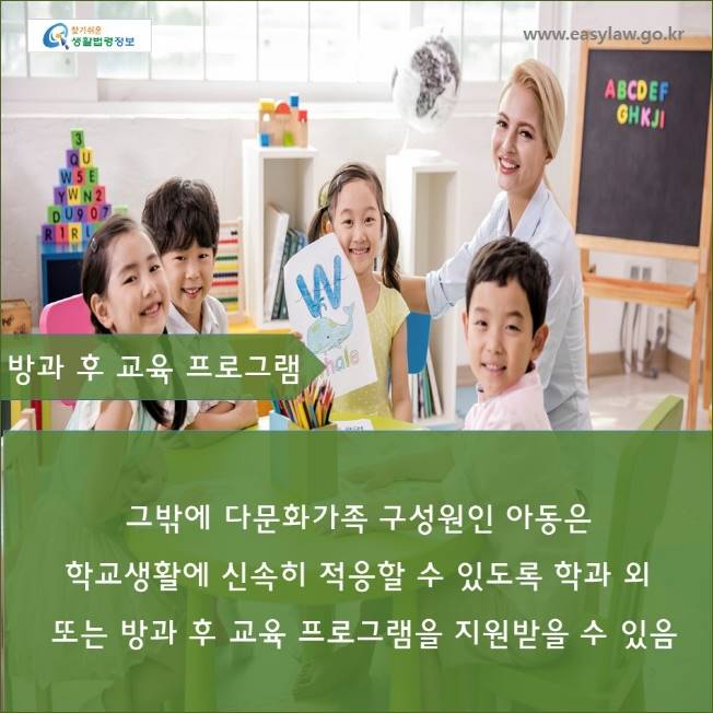 www.easylaw.go.kr

방과 후 교육 프로그램

그밖에 다문화가족 구성원인 아동은

학교생활에 신속히 적응할 수 있도록 학과 외 또는 방과 후 교육 프로그램을 지원받을 수 있음
