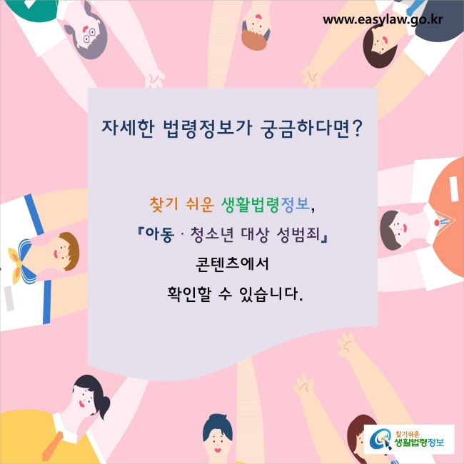 자세한 법령정보가 궁금하다면? 
찾기 쉬운 생활법령정보, 
『아동·청소년 대상 성범죄』콘텐츠에서 
확인할 수 있습니다.
