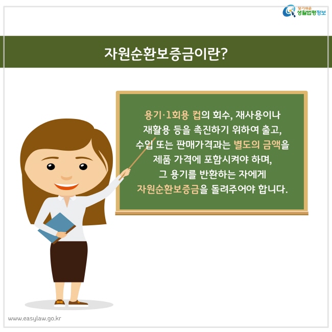 용기·1회용 컵의 회수, 재사용이나 재활용 등을 촉진하기 위하여 출고, 수입 또는 판매가격과는 별도의 금액을 제품 가격에 포함시켜야 하며, 그 용기를 반환하는 자에게 자원순환보증금을 돌려주어야 합니다.