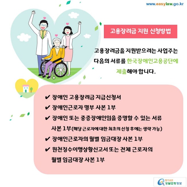 고용장려금 지원 신청방법 고용장려금을 지원받으려는 사업주는 다음의 서류를 한국장애인고용공단에 제출해야 합니다. ✔ 장애인 고용장려금 지급신청서 ✔ 장애인근로자 명부 사본 1부 ✔ 장애인 또는 중증장애인임을 증명할 수 있는 서류 사본 1부(해당 근로자에 대한 최초의 신청 후에는 생략 가능) ✔ 장애인근로자의 월별 임금대장 사본 1부 ✔ 원천징수이행상황신고서 또는 전체 근로자의 월별 임금대장 사본 1부