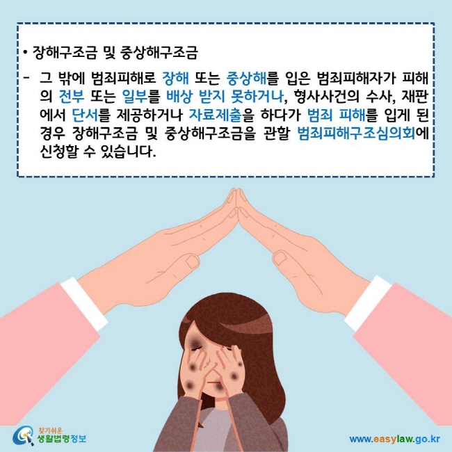• 장해구조금 및 중상해구조금
그 밖에 범죄피해로 장해 또는 중상해를 입은 범죄피해자가 피해의 전부 또는 일부를 배상 받지 못하거나, 형사사건의 수사, 재판에서 단서를 제공하거나 자료제출을 하다가 범죄 피해를 입게 된 경우 장해구조금 및 중상해구조금을 관할 범죄피해구조심의회에 신청할 수 있습니다.
찾기쉬운 생활법령정보 로고
www.easylaw.go.kr