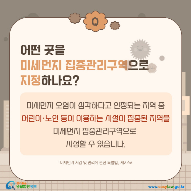 질문: 어떤 곳을 미세먼지 집중관리구역으로 지정하나요?
답변:  미세먼지 오염이 심각하다고 인정되는 지역 중 어린이·노인 등이 이용하는 시설이 집중된 지역을 미세먼지 집중관리구역으로 지정할 수 있습니다.「미세먼지 저감 및 관리에 관한 특별법」 제22조