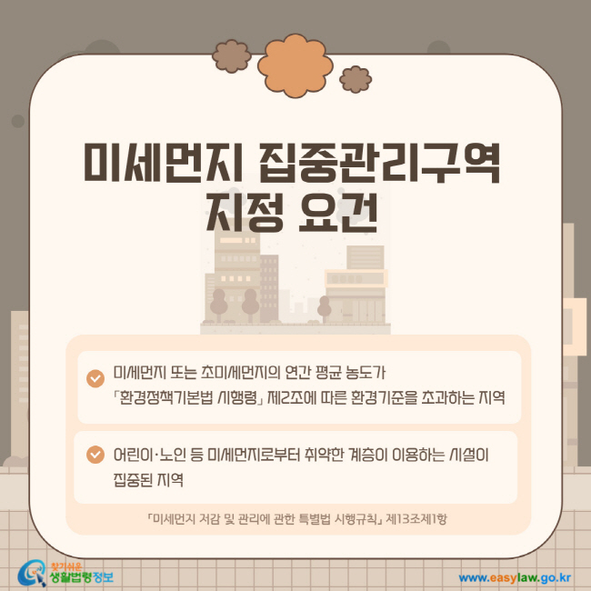미세먼지 집중관리구역 지정 요건 1. 미세먼지 또는 초미세먼지의 연간 평균 농도가 「환경정책기본법 시행령」 제2조에 따른 환경기준을 초과하는 지역 2. 어린이·노인 등 미세먼지로부터 취약한 계층이 이용하는 시설이 집중된 지역. 「미세먼지 저감 및 관리에 관한 특별법 시행규칙」 제13조제1항
