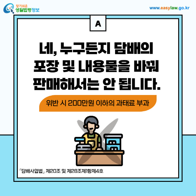 답변: 네, 누구든지 담배의 포장 및 내용물을 바꿔 판매해서는 안 됩니다. 위반 시 200만원 이하의 과태료가 부과됩니다. 「담배사업법」 제20조 및 제28조제1항제4호