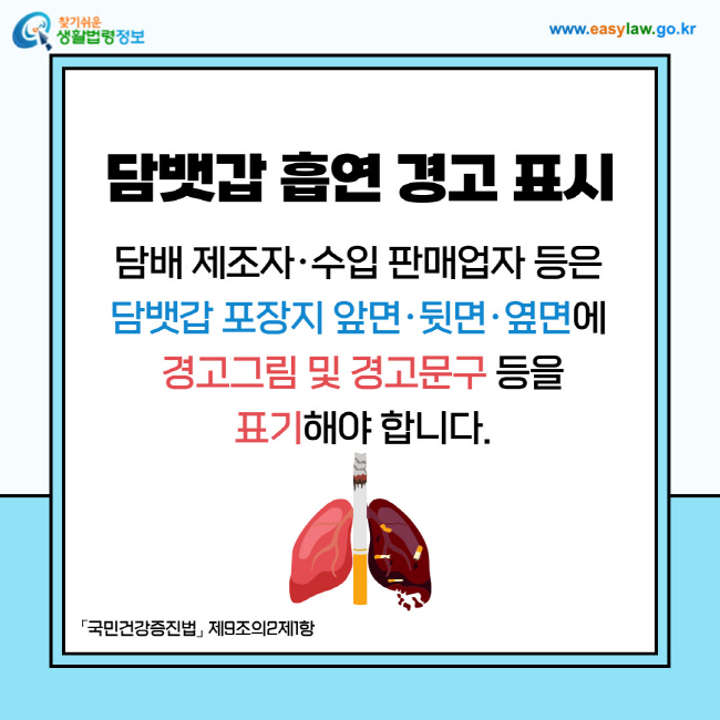 담뱃갑 흡연 경고 표시: 담배 제조자·수입 판매업자 등은 담뱃갑 포장지 앞면·뒷면·옆면에 경고그림 및 경고문구 등을 표기해야 합니다. 「국민건강증진법」 제9조의2제1항
