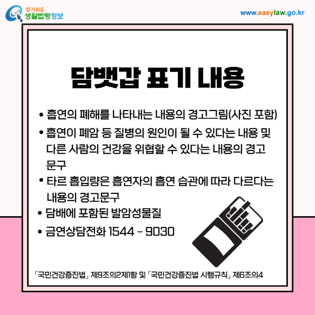 담뱃갑 표기 내용
1. 흡연의 폐해를 나타내는 내용의 경고그림(사진 포함)
2. 흡연이 폐암 등 질병의 원인이 될 수 있다는 내용 및 다른 사람의 건강을 위협할 수 있다는 내용의 경고문구
3. 타르 흡입량은 흡연자의 흡연 습관에 따라 다르다는 내용의 경고문구
4. 담배에 포함된 발암성물질
5. 금연상담전화 1544 – 9030
「국민건강증진법」 제9조의2제1항 및 「국민건강증진법 시행규칙」 제6조의4 