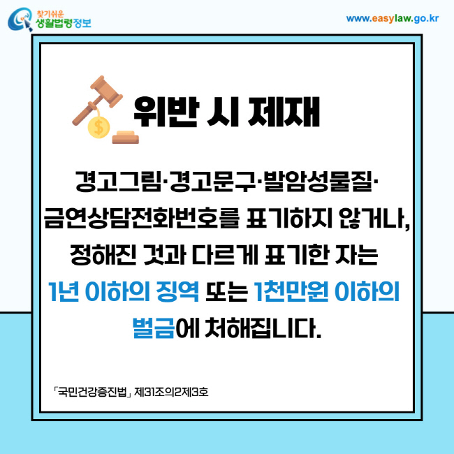 위반 시 제재: 경고그림·경고문구·발암성물질·금연상담전화번호를 표기하지 않거나,정해진 것과 다르게 표기한 자는 1년 이하의 징역 또는 1천만원 이하의 벌금에 처해집니다.「국민건강증진법」 제31조의2제3호