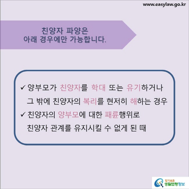 친양자 파양은 아래 경우에만 가능합니다.
양부모가 친양자를 학대 또는 유기하거나 그 밖에 친양자의 복리를 현저히 해하는 경우
친양자의 양부모에 대한 패륜행위로 친양자 관계를 유지시킬 수 없게 된 때