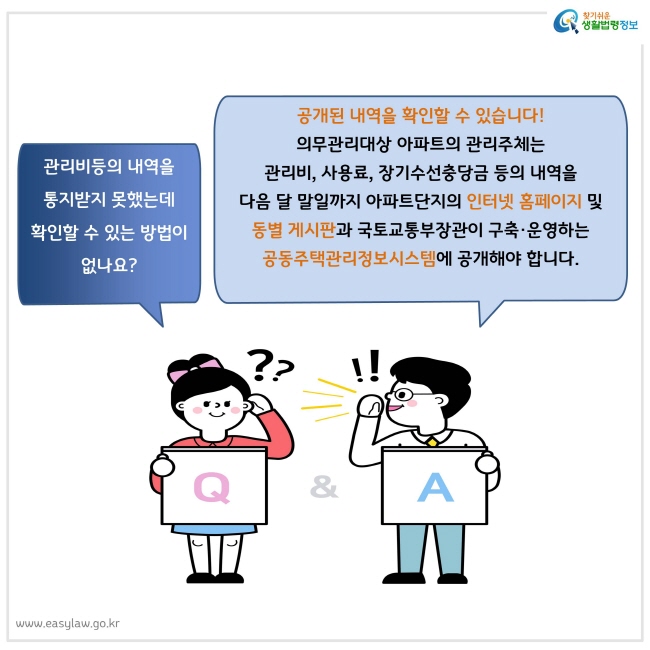 관리비등의 내역을
통지받지 못했는데 
확인할 수 있는 방법이 없나요? 
공개된 내역을 확인할 수 있습니다!
의무관리대상 아파트의 관리주체는 
관리비, 사용료, 장기수선충당금 등의 내역을 
다음 달 말일까지 아파트단지의 인터넷 홈페이지 및 
동별 게시판과 국토교통부장관이 구축·운영하는 
공동주택관리정보시스템에 공개해야 합니다.
