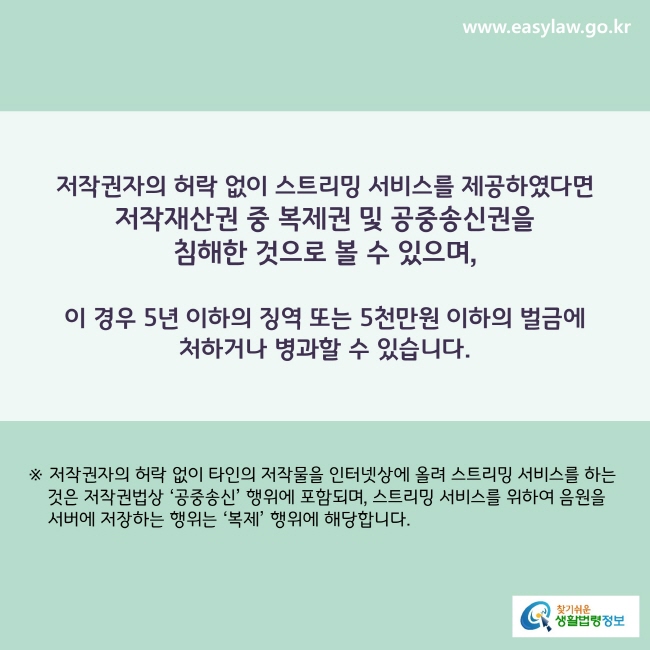 www.easylaw.go.kr 저작권자의 허락 없이 스트리밍 서비스를 제공하였다면 저작재산권 중 복제권 및 공중송신권을 침해한 것으로 볼 수 있으며, 이 경우 5년 이하의 징역 또는 5천만원 이하의 벌금에 처하거나 병과할 수 있습니다. ※ 저작권자의 허락 없이 타인의 저작물을 인터넷상에 올려 스트리밍 서비스를 하는 것은 저작권법상 '공중송신'행위에 포함되며, 스트리밍 서비스를 위하여 음원을 서버에 저장하는 행위는 '복제'행위에 해당합니다.