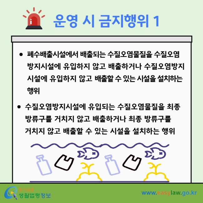 운영 시 금지행위 1 폐수배출시설에서 배출되는 수질오염물질을&nbsp;수질오염방지시설에 유입하지 않고 배출하거나 수질오염방지시설에 유입하지 않고 배출할 수 있는 시설을 설치하는 행위 수질오염방지시설에 유입되는 수질오염물질을&nbsp;최종 방류구를 거치지 않고 배출하거나 최종 방류구를&nbsp;거치지 않고 배출할 수 있는 시설을 설치하는 행위