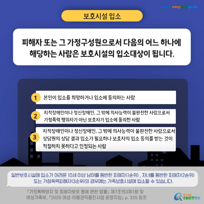 보호시설 입소 피해자 또는 그 가정구성원으로서 다음의 어느 하나에 해당하는 사람은 보호시설의 입소대상이 됩니다. 1 본인이 입소를 희망하거나 입소에 동의하는 사람 2 지적장애인이나 정신장애인, 그 밖에 의사능력이 불완전한 사람으로서  가정폭력 행위자가 아닌 보호자가 입소에 동의한 사람 3 지적장애인이나 정신장애인, 그 밖에 의사능력이 불완전한 사람으로서 상담원의 상담 결과 입소가 필요하나 보호자의 입소 동의를 받는 것이 적절하지 못하다고 인정되는 사람 일반보호시설에 입소가 어려운 10세 이상 남아를 동반한 피해자(1순위) , 자녀를 동반한 피해자(2순위) 또는 가정폭력피해자(3순위)의 경우에는 가족보호시설에 입소할 수 있습니다. 「가정폭력방지 및 피해자보호 등에 관한 법률」 제7조의3제1항 및 여성가족부, 「2025 여성·아동권익증진사업 운영지침」 p. 325 참조