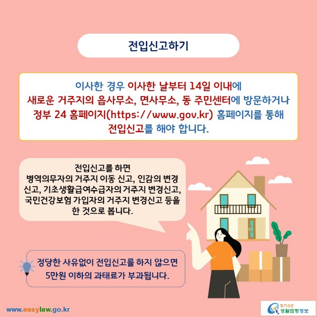 전입신고하기

이사한 경우 이사한 날부터 14일 이내에 새로운 거주지의 읍사무소, 면사무소, 동 주민센터에 방문하거나 정부 24 홈페이지(https://www.gov.kr) 홈페이지를 통해 전입신고를 해야 합니다.

전입신고를 하면 병역의무자의 거주지 이동 신고, 인감의 변경신고, 기초생활급여수급자의 거주지 변경신고, 국민건강보험 가입자의 거주지 변경신고 등을 한 것으로 봅니다.

정당한 사유없이 전입신고를 하지 않으면 5만원 이하의 과태료가 부과됩니다.